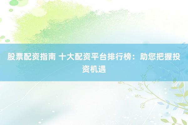 股票配资指南 十大配资平台排行榜：助您把握投资机遇
