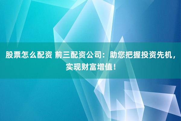 股票怎么配资 前三配资公司：助您把握投资先机，实现财富增值！