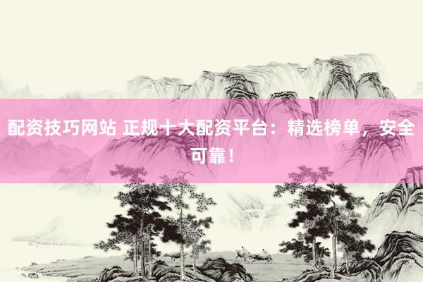 配资技巧网站 正规十大配资平台：精选榜单，安全可靠！