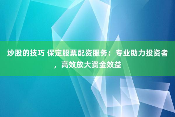 炒股的技巧 保定股票配资服务：专业助力投资者，高效放大资金效益