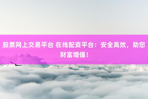 股票网上交易平台 在线配资平台：安全高效，助您财富增值！