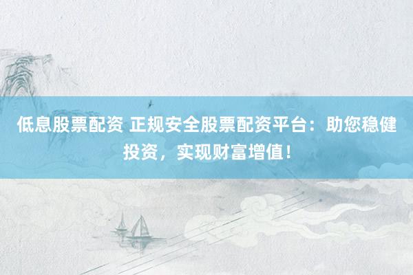 低息股票配资 正规安全股票配资平台：助您稳健投资，实现财富增值！