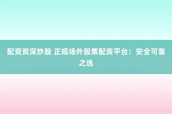配资资深炒股 正规场外股票配资平台：安全可靠之选
