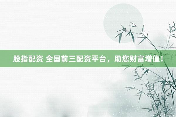 股指配资 全国前三配资平台，助您财富增值！