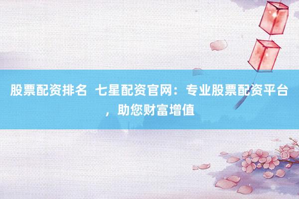 股票配资排名  七星配资官网：专业股票配资平台，助您财富增值