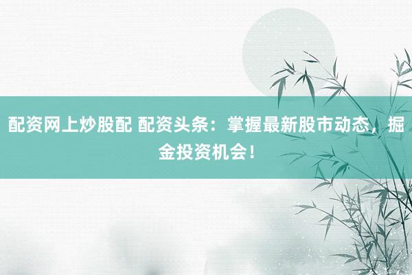 配资网上炒股配 配资头条：掌握最新股市动态，掘金投资机会！