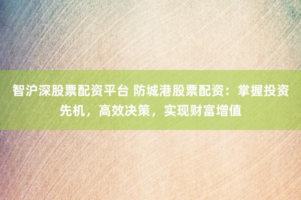 智沪深股票配资平台 防城港股票配资：掌握投资先机，高效决策，实现财富增值