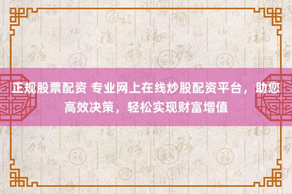正规股票配资 专业网上在线炒股配资平台，助您高效决策，轻松实现财富增值
