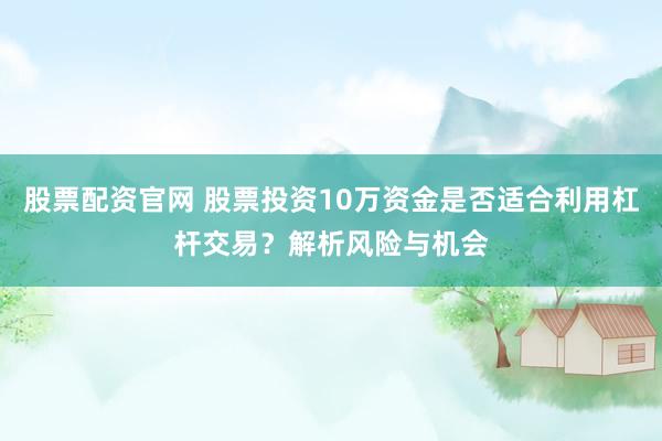 股票配资官网 股票投资10万资金是否适合利用杠杆交易？解析风险与机会