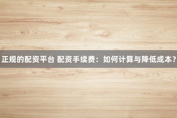 正规的配资平台 配资手续费：如何计算与降低成本？