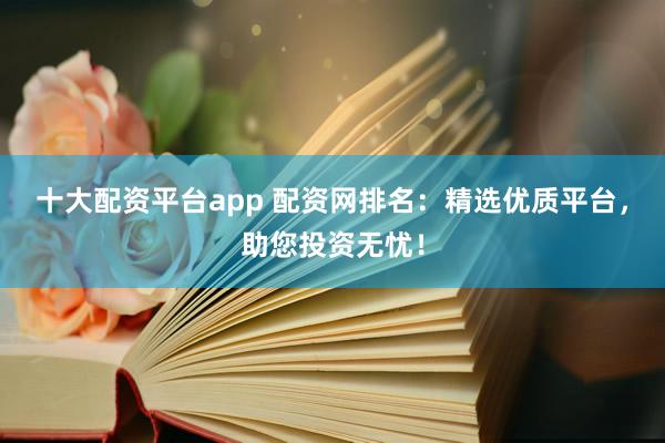 十大配资平台app 配资网排名：精选优质平台，助您投资无忧！