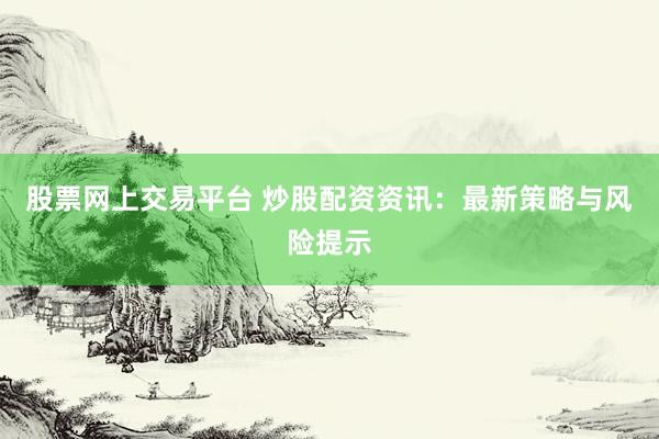 股票网上交易平台 炒股配资资讯：最新策略与风险提示