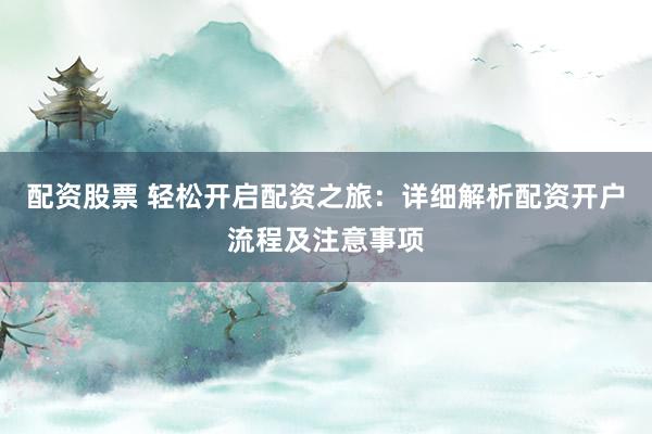 配资股票 轻松开启配资之旅：详细解析配资开户流程及注意事项