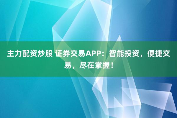 主力配资炒股 证券交易APP：智能投资，便捷交易，尽在掌握！