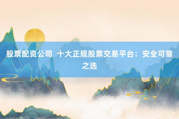 股票配资公司  十大正规股票交易平台：安全可靠之选