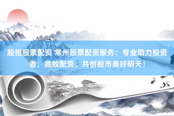 股指股票配资 常州股票配资服务：专业助力投资者，高效配资，共创股市美好明天！