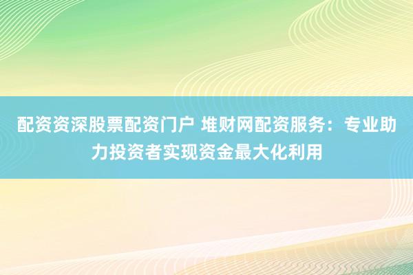 配资资深股票配资门户 堆财网配资服务：专业助力投资者实现资金最大化利用