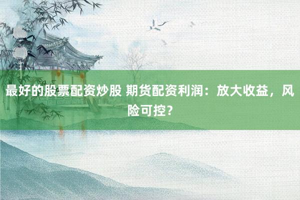 最好的股票配资炒股 期货配资利润：放大收益，风险可控？