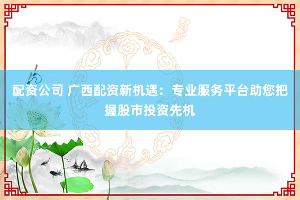 配资公司 广西配资新机遇：专业服务平台助您把握股市投资先机