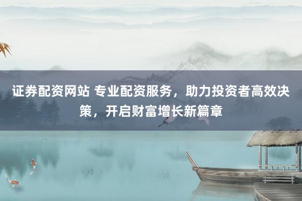 证券配资网站 专业配资服务，助力投资者高效决策，开启财富增长新篇章
