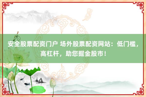安全股票配资门户 场外股票配资网站：低门槛，高杠杆，助您掘金股市！