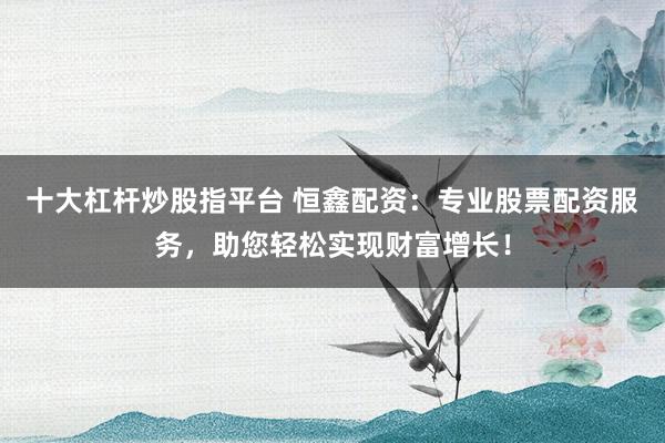 十大杠杆炒股指平台 恒鑫配资：专业股票配资服务，助您轻松实现财富增长！