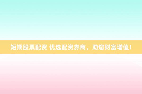 短期股票配资 优选配资券商，助您财富增值！