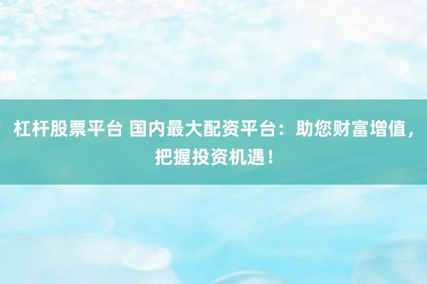 杠杆股票平台 国内最大配资平台：助您财富增值，把握投资机遇！