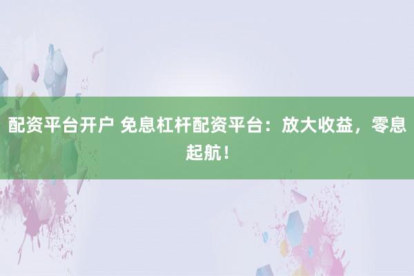 配资平台开户 免息杠杆配资平台：放大收益，零息起航！