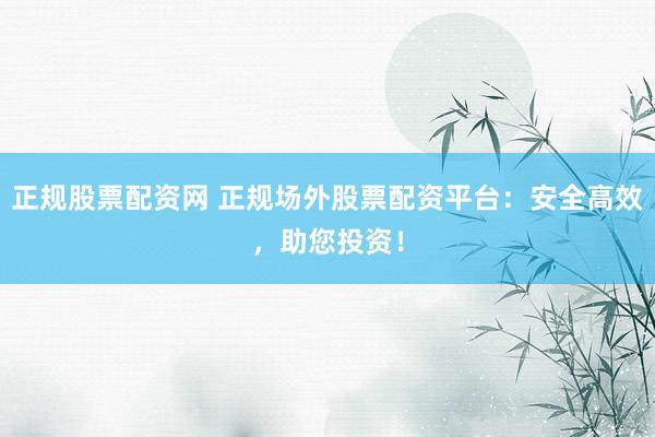 正规股票配资网 正规场外股票配资平台：安全高效，助您投资！