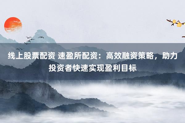 线上股票配资 速盈所配资：高效融资策略，助力投资者快速实现盈利目标