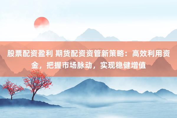 股票配资盈利 期货配资资管新策略：高效利用资金，把握市场脉动，实现稳健增值
