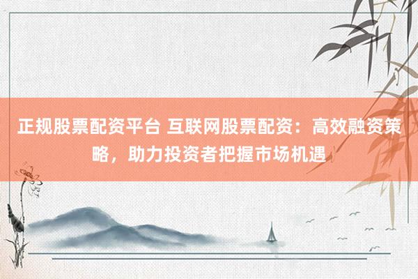 正规股票配资平台 互联网股票配资：高效融资策略，助力投资者把握市场机遇