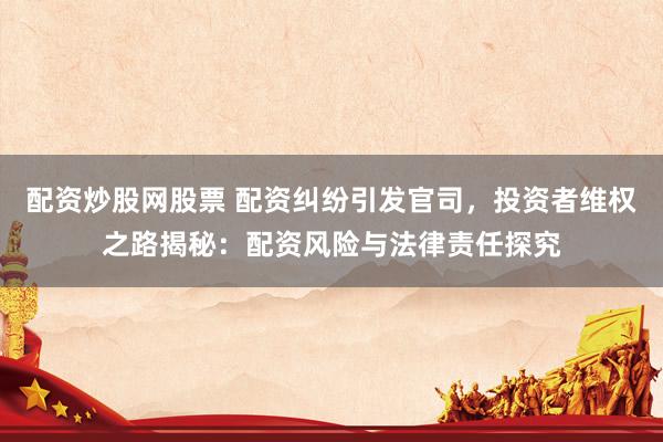 配资炒股网股票 配资纠纷引发官司，投资者维权之路揭秘：配资风险与法律责任探究