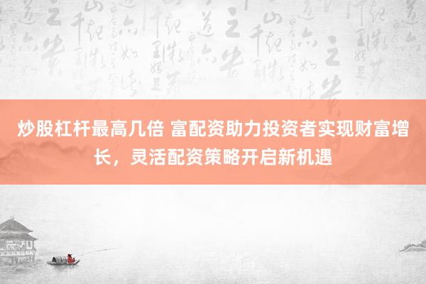 炒股杠杆最高几倍 富配资助力投资者实现财富增长，灵活配资策略开启新机遇
