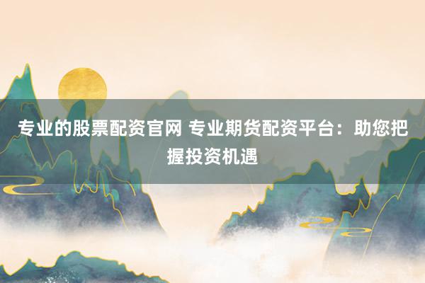 专业的股票配资官网 专业期货配资平台：助您把握投资机遇