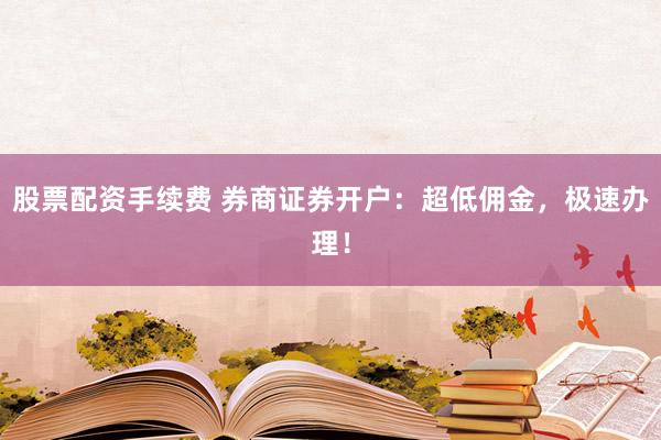 股票配资手续费 券商证券开户：超低佣金，极速办理！