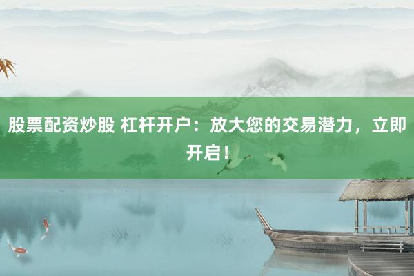 股票配资炒股 杠杆开户：放大您的交易潜力，立即开启！