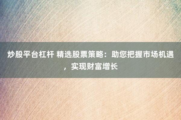 炒股平台杠杆 精选股票策略：助您把握市场机遇，实现财富增长