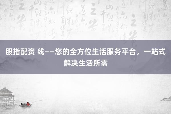 股指配资 线——您的全方位生活服务平台，一站式解决生活所需