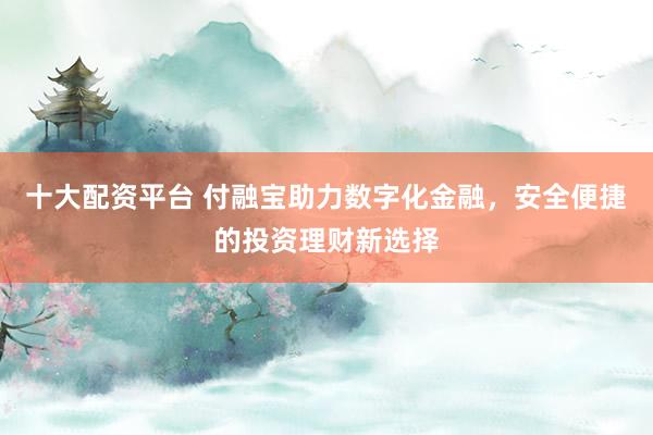 十大配资平台 付融宝助力数字化金融，安全便捷的投资理财新选择