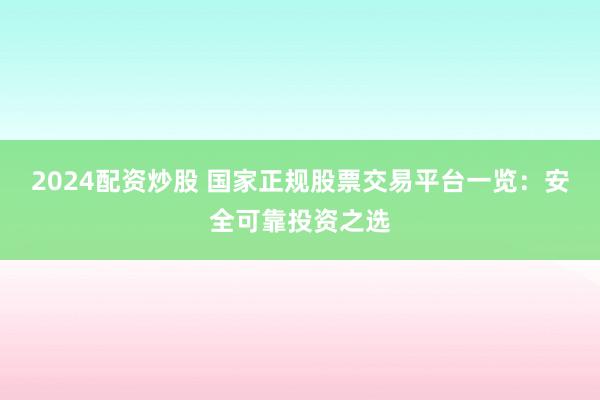 2024配资炒股 国家正规股票交易平台一览：安全可靠投资之选