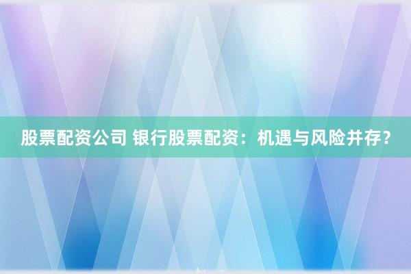 股票配资公司 银行股票配资：机遇与风险并存？
