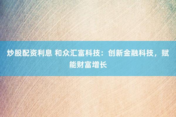 炒股配资利息 和众汇富科技：创新金融科技，赋能财富增长