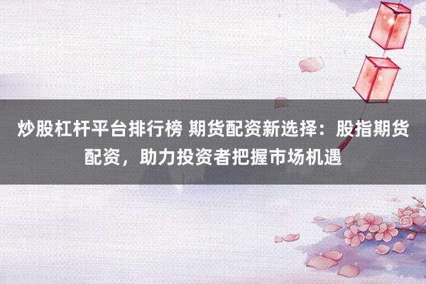 炒股杠杆平台排行榜 期货配资新选择：股指期货配资，助力投资者把握市场机遇