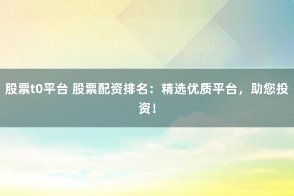 股票t0平台 股票配资排名：精选优质平台，助您投资！