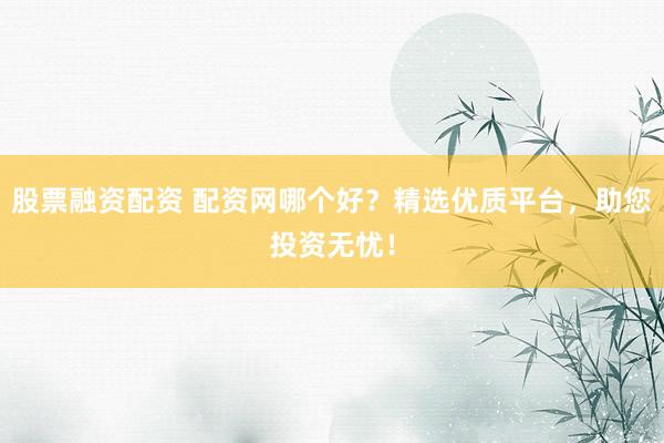 股票融资配资 配资网哪个好？精选优质平台，助您投资无忧！