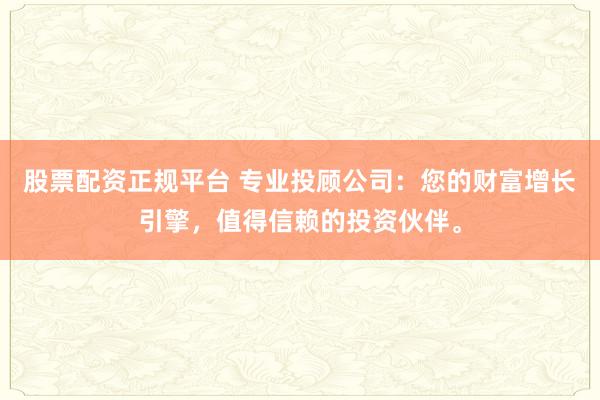 股票配资正规平台 专业投顾公司：您的财富增长引擎，值得信赖的投资伙伴。