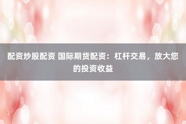 配资炒股配资 国际期货配资：杠杆交易，放大您的投资收益