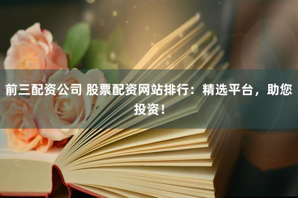 前三配资公司 股票配资网站排行：精选平台，助您投资！